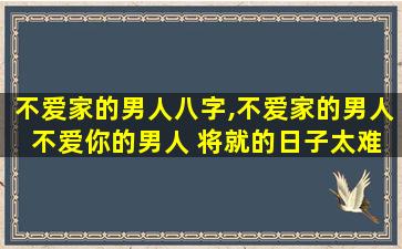 不爱家的男人八字,不爱家的男人 不爱你的男人 将就的日子太难过了